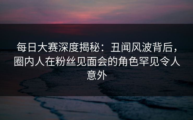 每日大赛深度揭秘:丑闻风波背后,圈内人在粉丝见面会的角色罕见令人意外 每日大赛深度揭秘:丑闻风波背后,圈内人在粉丝见面会的角色罕见令人意外