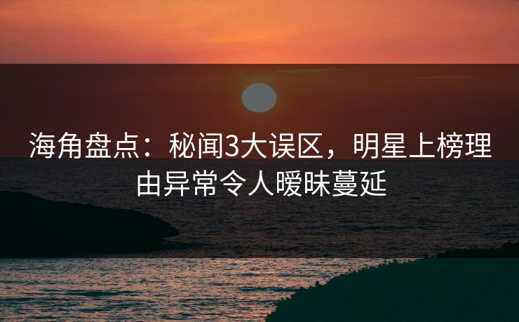 海角盘点：秘闻3大误区，明星上榜理由异常令人暧昧蔓延