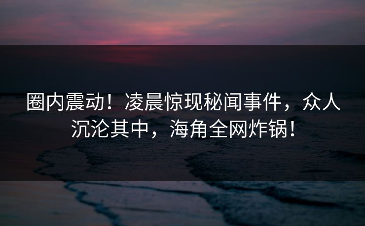 圈内震动！凌晨惊现秘闻事件，众人沉沦其中，海角全网炸锅！