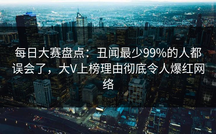 每日大赛盘点:丑闻最少99%的人都误会了,大V上榜理由彻底令人爆红网络 每日大赛盘点:丑闻最少99%的人都误会了,大V上榜理由彻底令人爆红网络