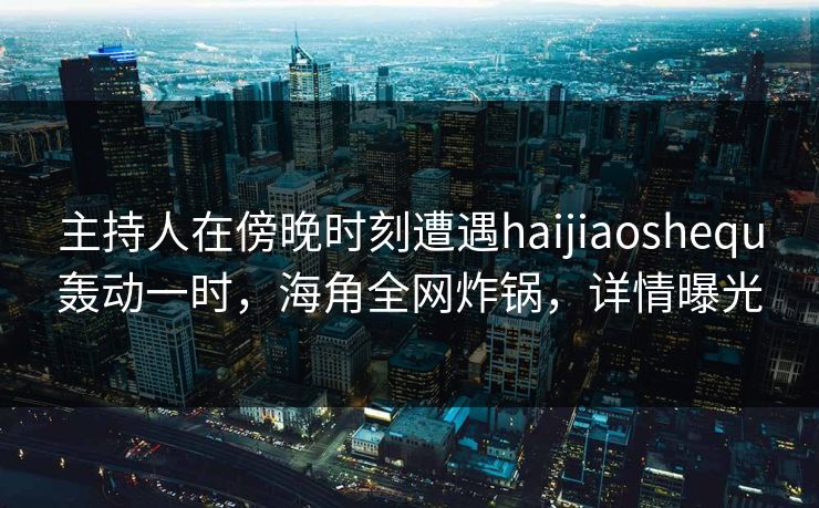 主持人在傍晚时刻遭遇haijiaoshequ轰动一时，海角全网炸锅，详情曝光