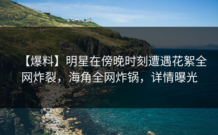 【爆料】明星在傍晚时刻遭遇花絮全网炸裂，海角全网炸锅，详情曝光