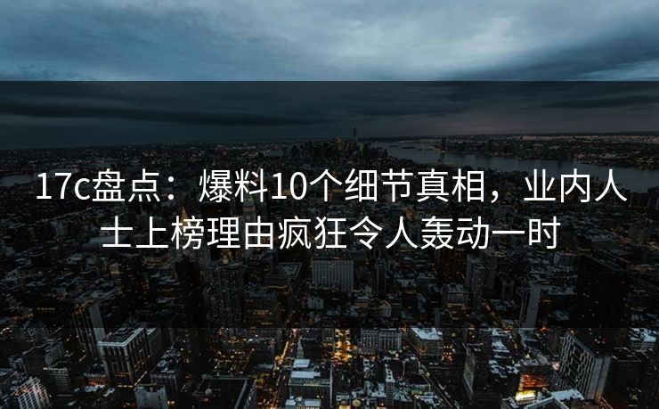 17c盘点:爆料10个细节真相,业内人士上榜理由疯狂令人轰动一时 17c盘点:爆料10个细节真相,业内人士上榜理由疯狂令人轰动一时
