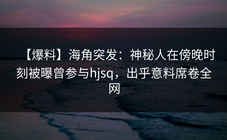 【爆料】海角突发：神秘人在傍晚时刻被曝曾参与hjsq，出乎意料席卷全网