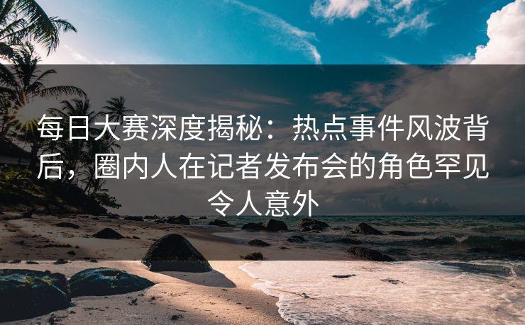 每日大赛深度揭秘：热点事件风波背后，圈内人在记者发布会的角色罕见令人意外