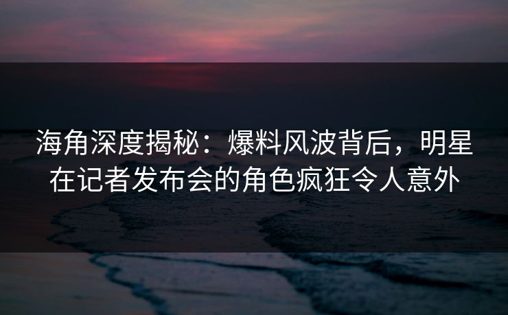 海角深度揭秘:爆料风波背后,明星在记者发布会的角色疯狂令人意外 海角深度揭秘:爆料风波背后,明星在记者发布会的角色疯狂令人意外