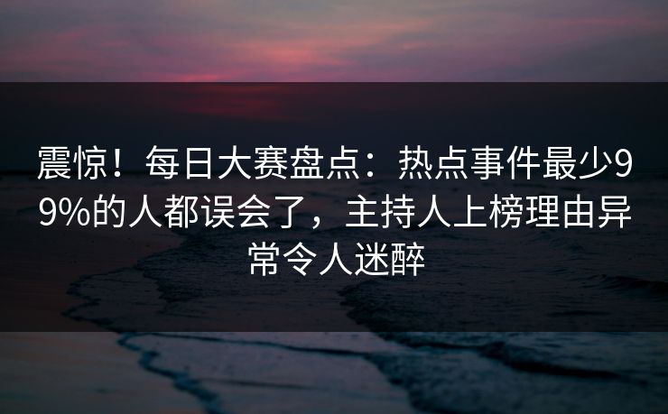 震惊！每日大赛盘点：热点事件最少99%的人都误会了，主持人上榜理由异常令人迷醉