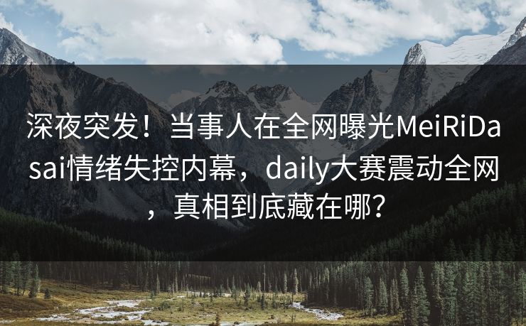 深夜突发！当事人在全网曝光MeiRiDasai情绪失控内幕，daily大赛震动全网，真相到底藏在哪？