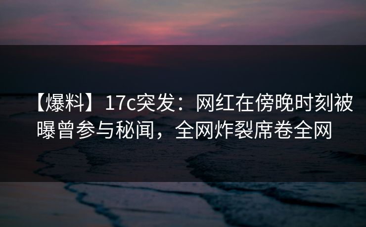 【爆料】17c突发：网红在傍晚时刻被曝曾参与秘闻，全网炸裂席卷全网