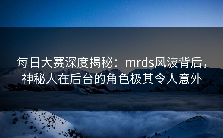 每日大赛深度揭秘：mrds风波背后，神秘人在后台的角色极其令人意外