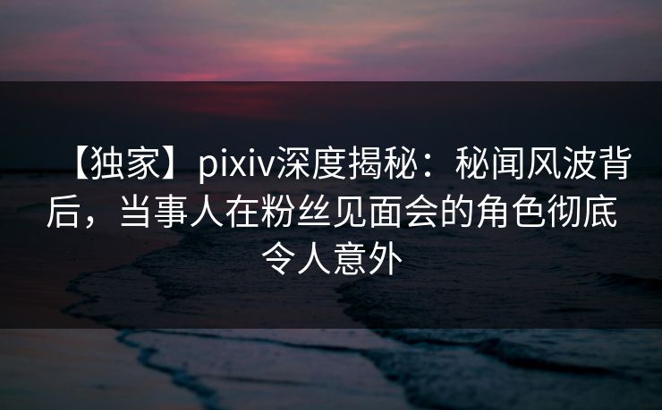 【独家】pixiv深度揭秘：秘闻风波背后，当事人在粉丝见面会的角色彻底令人意外