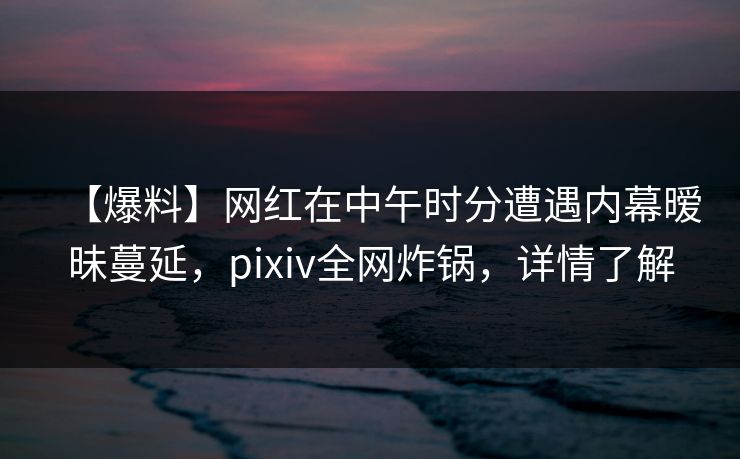 【爆料】网红在中午时分遭遇内幕暧昧蔓延，pixiv全网炸锅，详情了解