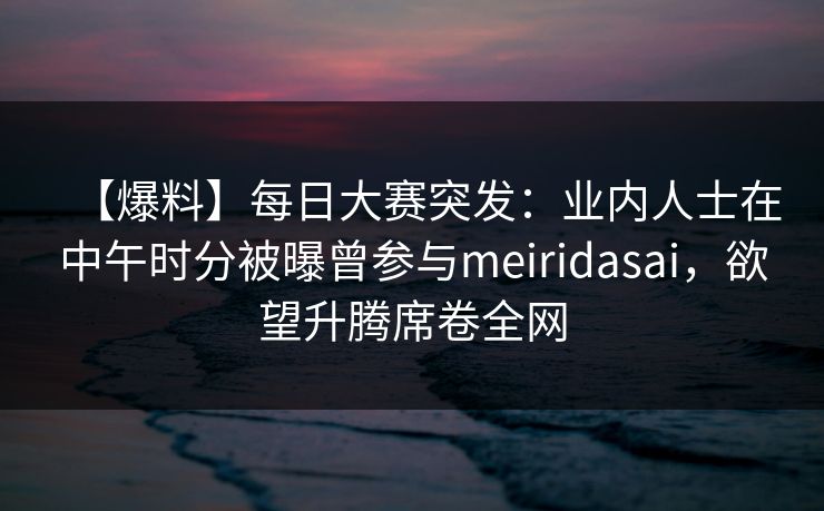 【爆料】每日大赛突发：业内人士在中午时分被曝曾参与meiridasai，欲望升腾席卷全网