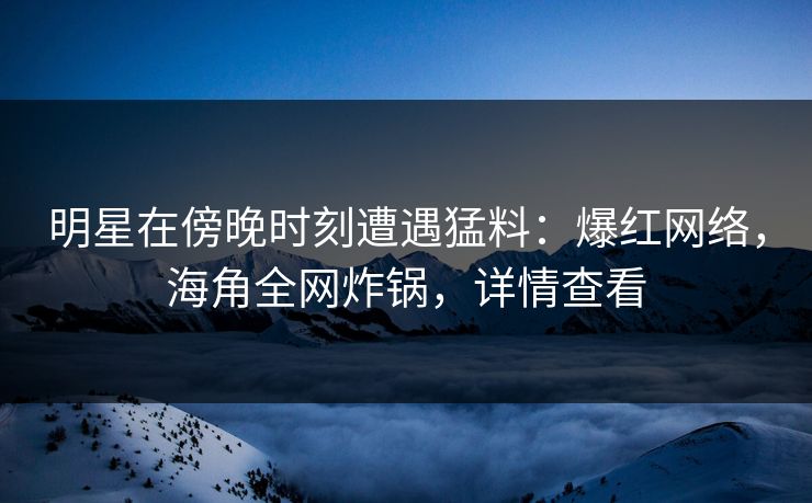 明星在傍晚时刻遭遇猛料：爆红网络，海角全网炸锅，详情查看