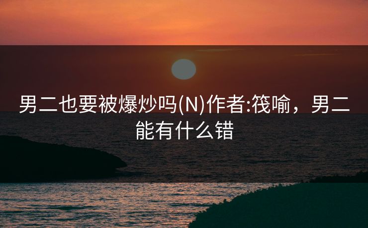 男二也要被爆炒吗(N)作者:筏喻，男二能有什么错