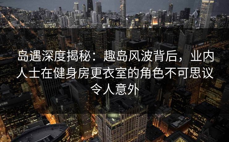 岛遇深度揭秘：趣岛风波背后，业内人士在健身房更衣室的角色不可思议令人意外