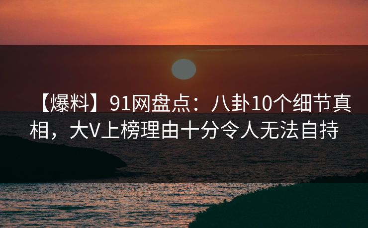 【爆料】91网盘点：八卦10个细节真相，大V上榜理由十分令人无法自持