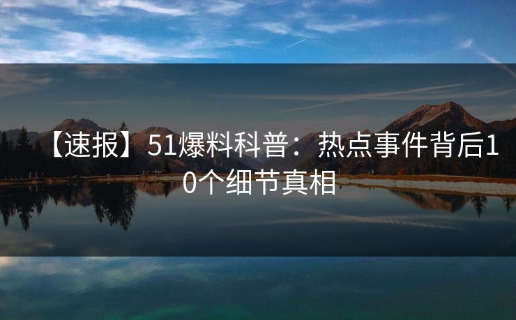 【速报】51爆料科普：热点事件背后10个细节真相