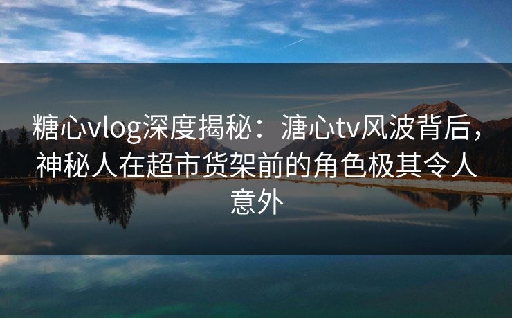 糖心vlog深度揭秘：溏心tv风波背后，神秘人在超市货架前的角色极其令人意外