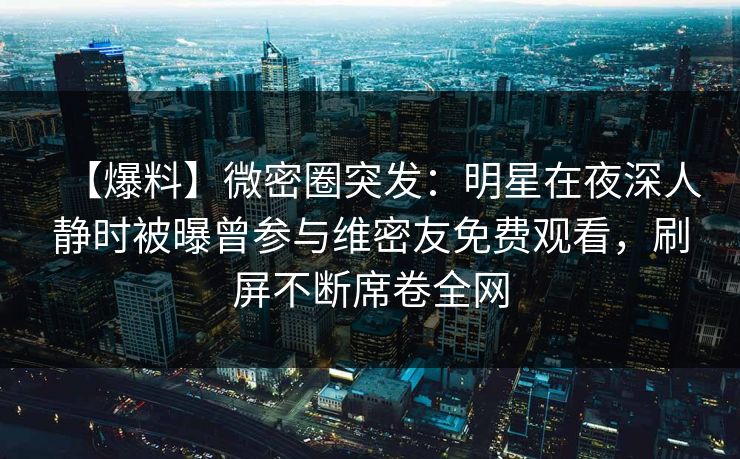 【爆料】微密圈突发：明星在夜深人静时被曝曾参与维密友免费观看，刷屏不断席卷全网