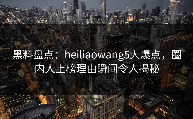 黑料盘点：heiliaowang5大爆点，圈内人上榜理由瞬间令人揭秘