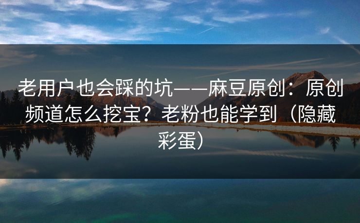 老用户也会踩的坑——麻豆原创：原创频道怎么挖宝？老粉也能学到（隐藏彩蛋）