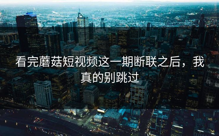 看完蘑菇短视频这一期断联之后，我真的别跳过