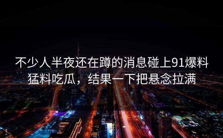不少人半夜还在蹲的消息碰上91爆料猛料吃瓜，结果一下把悬念拉满