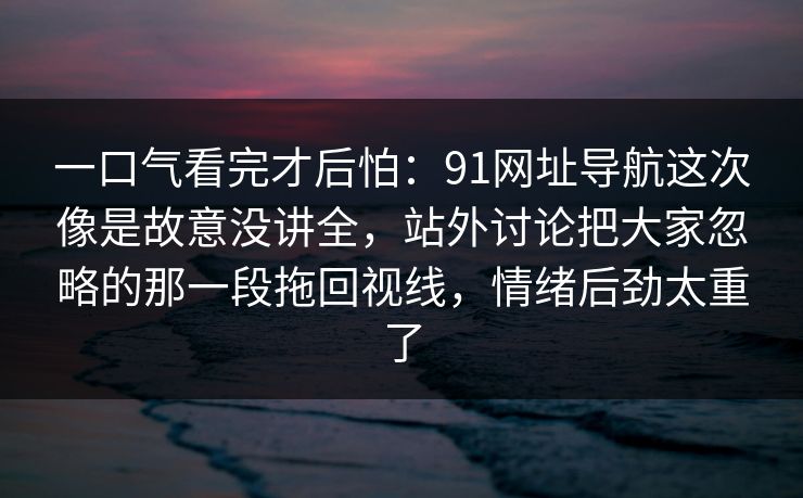 一口气看完才后怕：91网址导航这次像是故意没讲全，站外讨论把大家忽略的那一段拖回视线，情绪后劲太重了